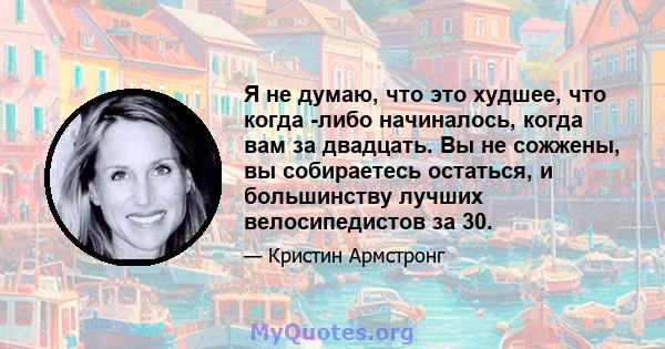 Я не думаю, что это худшее, что когда -либо начиналось, когда вам за двадцать. Вы не сожжены, вы собираетесь остаться, и большинству лучших велосипедистов за 30.