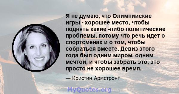 Я не думаю, что Олимпийские игры - хорошее место, чтобы поднять какие -либо политические проблемы, потому что речь идет о спортсменах и о том, чтобы собраться вместе. Девиз этого года был одним миром, одним мечтой, и