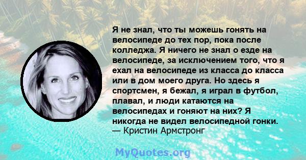 Я не знал, что ты можешь гонять на велосипеде до тех пор, пока после колледжа. Я ничего не знал о езде на велосипеде, за исключением того, что я ехал на велосипеде из класса до класса или в дом моего друга. Но здесь я