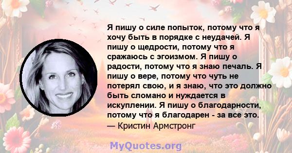 Я пишу о силе попыток, потому что я хочу быть в порядке с неудачей. Я пишу о щедрости, потому что я сражаюсь с эгоизмом. Я пишу о радости, потому что я знаю печаль. Я пишу о вере, потому что чуть не потерял свою, и я