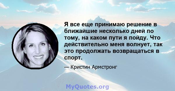 Я все еще принимаю решение в ближайшие несколько дней по тому, на каком пути я пойду. Что действительно меня волнует, так это продолжать возвращаться в спорт.