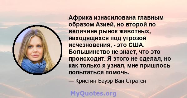 Африка изнасилована главным образом Азией, но второй по величине рынок животных, находящихся под угрозой исчезновения, - это США. Большинство не знает, что это происходит. Я этого не сделал, но как только я узнал, мне