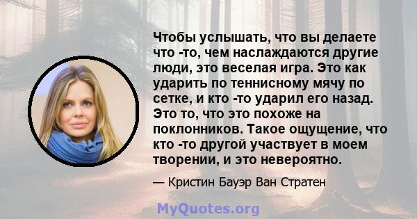 Чтобы услышать, что вы делаете что -то, чем наслаждаются другие люди, это веселая игра. Это как ударить по теннисному мячу по сетке, и кто -то ударил его назад. Это то, что это похоже на поклонников. Такое ощущение, что 