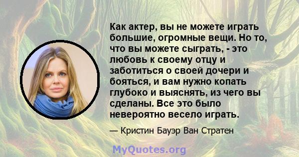 Как актер, вы не можете играть большие, огромные вещи. Но то, что вы можете сыграть, - это любовь к своему отцу и заботиться о своей дочери и бояться, и вам нужно копать глубоко и выяснять, из чего вы сделаны. Все это