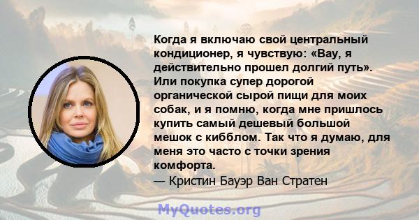 Когда я включаю свой центральный кондиционер, я чувствую: «Вау, я действительно прошел долгий путь». Или покупка супер дорогой органической сырой пищи для моих собак, и я помню, когда мне пришлось купить самый дешевый