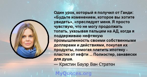 Один урок, который я получил от Ганди: «Будьте изменением, которое вы хотите увидеть», «преследует меня. Я просто чувствую, что не могу продолжать топать, указывая пальцем на АД, когда я поддерживаю нефтяную