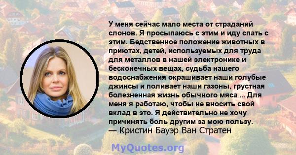 У меня сейчас мало места от страданий слонов. Я просыпаюсь с этим и иду спать с этим. Бедственное положение животных в приютах, детей, используемых для труда для металлов в нашей электронике и бесконечных вещах, судьба