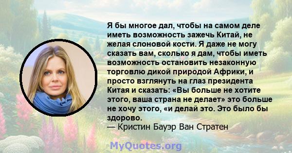 Я бы многое дал, чтобы на самом деле иметь возможность зажечь Китай, не желая слоновой кости. Я даже не могу сказать вам, сколько я дам, чтобы иметь возможность остановить незаконную торговлю дикой природой Африки, и