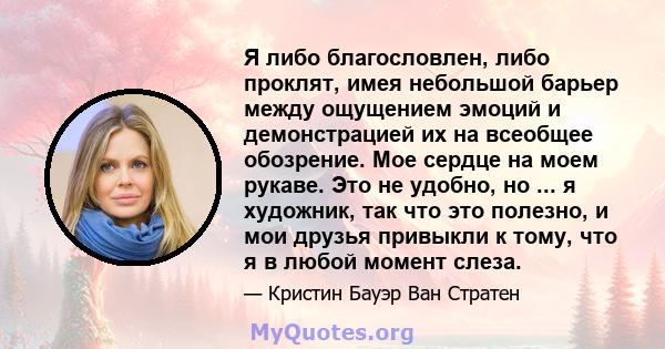 Я либо благословлен, либо проклят, имея небольшой барьер между ощущением эмоций и демонстрацией их на всеобщее обозрение. Мое сердце на моем рукаве. Это не удобно, но ... я художник, так что это полезно, и мои друзья