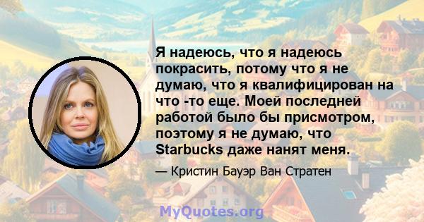 Я надеюсь, что я надеюсь покрасить, потому что я не думаю, что я квалифицирован на что -то еще. Моей последней работой было бы присмотром, поэтому я не думаю, что Starbucks даже нанят меня.