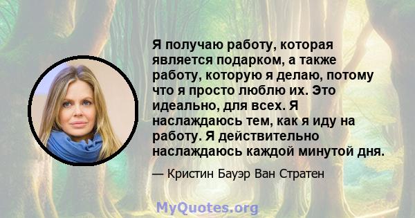 Я получаю работу, которая является подарком, а также работу, которую я делаю, потому что я просто люблю их. Это идеально, для всех. Я наслаждаюсь тем, как я иду на работу. Я действительно наслаждаюсь каждой минутой дня.