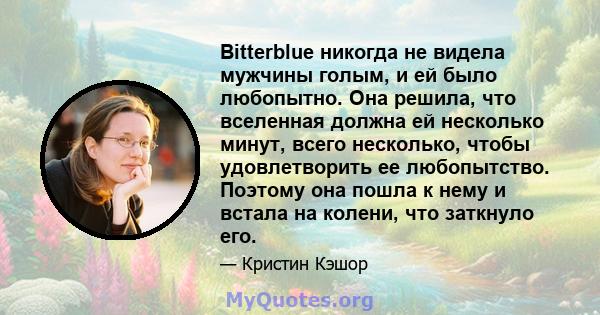 Bitterblue никогда не видела мужчины голым, и ей было любопытно. Она решила, что вселенная должна ей несколько минут, всего несколько, чтобы удовлетворить ее любопытство. Поэтому она пошла к нему и встала на колени, что 