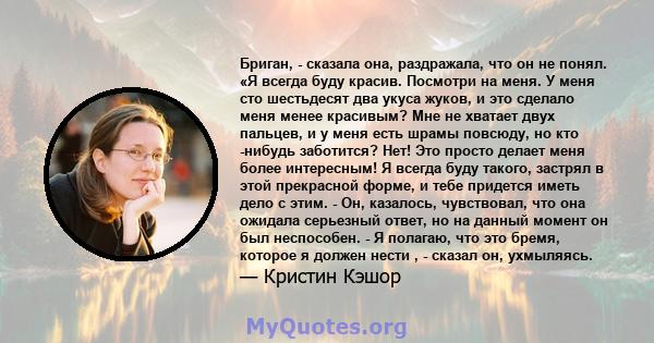 Бриган, - сказала она, раздражала, что он не понял. «Я всегда буду красив. Посмотри на меня. У меня сто шестьдесят два укуса жуков, и это сделало меня менее красивым? Мне не хватает двух пальцев, и у меня есть шрамы