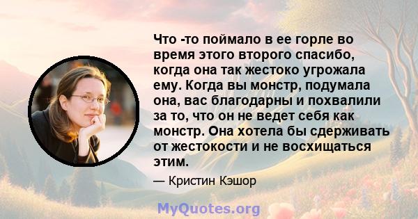 Что -то поймало в ее горле во время этого второго спасибо, когда она так жестоко угрожала ему. Когда вы монстр, подумала она, вас благодарны и похвалили за то, что он не ведет себя как монстр. Она хотела бы сдерживать