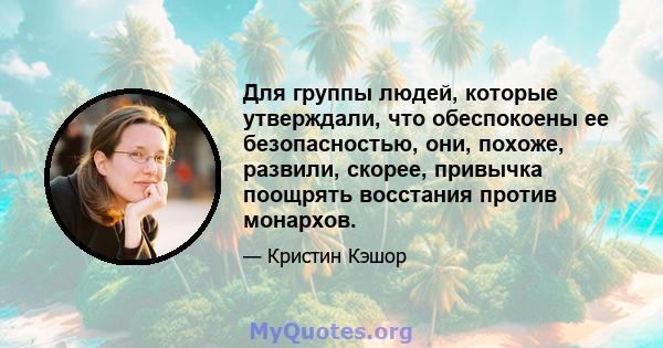 Для группы людей, которые утверждали, что обеспокоены ее безопасностью, они, похоже, развили, скорее, привычка поощрять восстания против монархов.