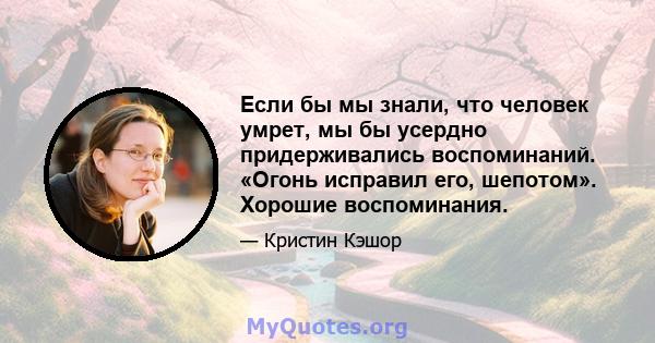 Если бы мы знали, что человек умрет, мы бы усердно придерживались воспоминаний. «Огонь исправил его, шепотом». Хорошие воспоминания.