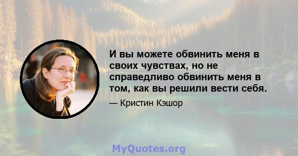 И вы можете обвинить меня в своих чувствах, но не справедливо обвинить меня в том, как вы решили вести себя.