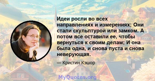 Идеи росли во всех направлениях и измерениях; Они стали скульптурой или замком. А потом все оставили ее, чтобы вернуться к своим делам; И она была одна, и снова пуста и снова неверующая.