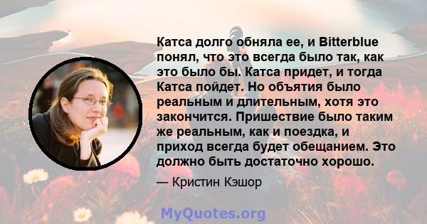 Катса долго обняла ее, и Bitterblue понял, что это всегда было так, как это было бы. Катса придет, и тогда Катса пойдет. Но объятия было реальным и длительным, хотя это закончится. Пришествие было таким же реальным, как 