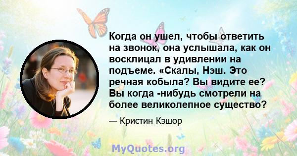 Когда он ушел, чтобы ответить на звонок, она услышала, как он восклицал в удивлении на подъеме. «Скалы, Нэш. Это речная кобыла? Вы видите ее? Вы когда -нибудь смотрели на более великолепное существо?