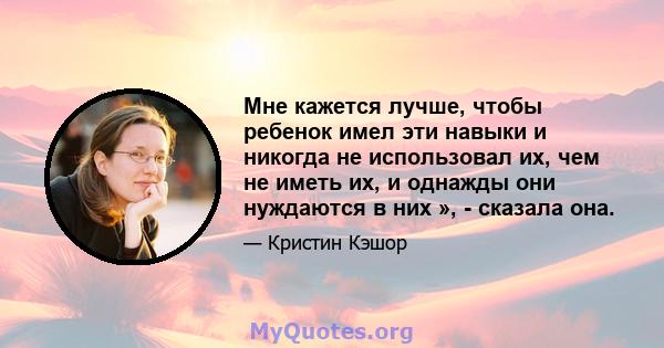 Мне кажется лучше, чтобы ребенок имел эти навыки и никогда не использовал их, чем не иметь их, и однажды они нуждаются в них », - сказала она.