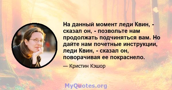 На данный момент леди Квин, - сказал он, - позвольте нам продолжать подчиняться вам. Но дайте нам почетные инструкции, леди Квин, - сказал он, поворачивая ее покраснело.