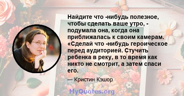 Найдите что -нибудь полезное, чтобы сделать ваше утро, - подумала она, когда она приближалась к своим камерам. «Сделай что -нибудь героическое перед аудиторией. Стучить ребенка в реку, в то время как никто не смотрит, а 