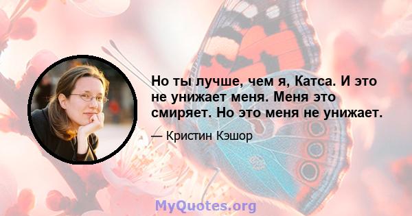 Но ты лучше, чем я, Катса. И это не унижает меня. Меня это смиряет. Но это меня не унижает.