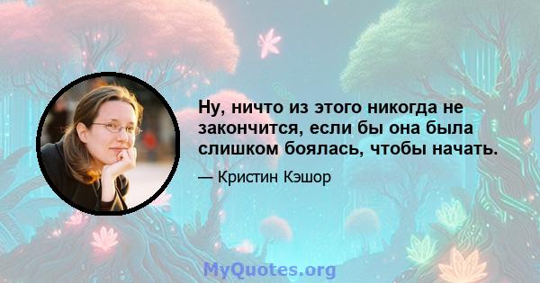 Ну, ничто из этого никогда не закончится, если бы она была слишком боялась, чтобы начать.