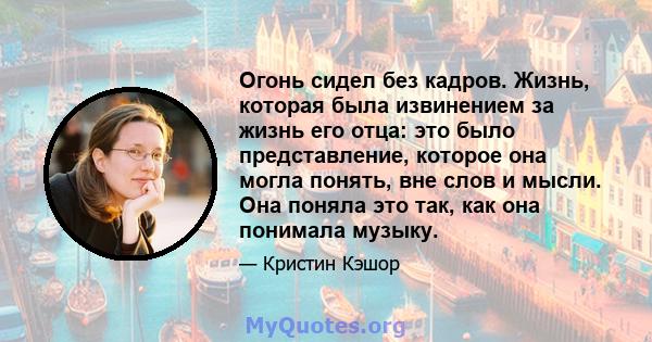 Огонь сидел без кадров. Жизнь, которая была извинением за жизнь его отца: это было представление, которое она могла понять, вне слов и мысли. Она поняла это так, как она понимала музыку.