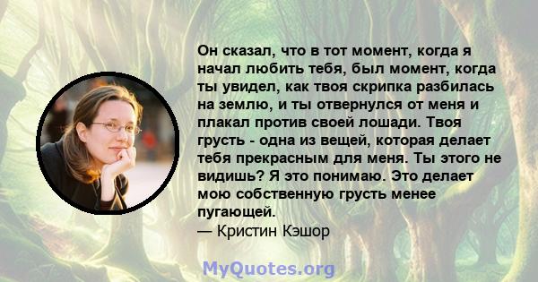 Он сказал, что в тот момент, когда я начал любить тебя, был момент, когда ты увидел, как твоя скрипка разбилась на землю, и ты отвернулся от меня и плакал против своей лошади. Твоя грусть - одна из вещей, которая делает 