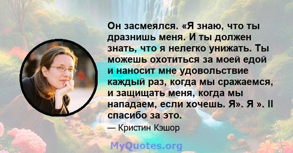 Он засмеялся. «Я знаю, что ты дразнишь меня. И ты должен знать, что я нелегко унижать. Ты можешь охотиться за моей едой и наносит мне удовольствие каждый раз, когда мы сражаемся, и защищать меня, когда мы нападаем, если 