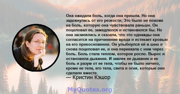 Она ожидала боль, когда она пришла. Но она задохнулась от его резкости; Это было не похоже на боль, которую она чувствовала раньше. Он поцеловал ее, замедлился и остановился бы. Но она засмеялась и сказала, что это