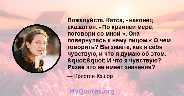 Пожалуйста, Катса, - наконец сказал он. - По крайней мере, поговори со мной ». Она повернулась к нему лицом.« О чем говорить? Вы знаете, как я себя чувствую, и что я думаю об этом. "" И что я чувствую? Разве