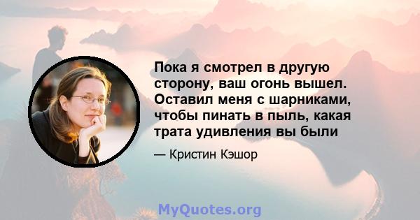 Пока я смотрел в другую сторону, ваш огонь вышел. Оставил меня с шарниками, чтобы пинать в пыль, какая трата удивления вы были