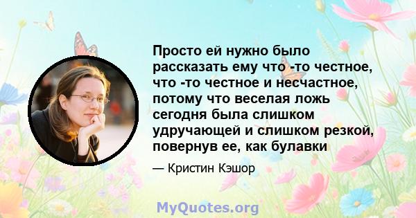 Просто ей нужно было рассказать ему что -то честное, что -то честное и несчастное, потому что веселая ложь сегодня была слишком удручающей и слишком резкой, повернув ее, как булавки