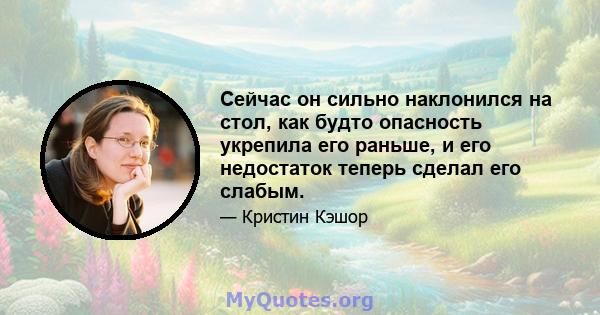 Сейчас он сильно наклонился на стол, как будто опасность укрепила его раньше, и его недостаток теперь сделал его слабым.