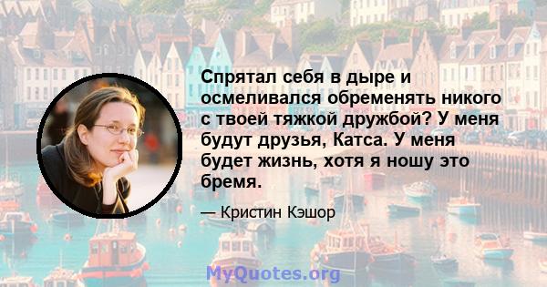 Спрятал себя в дыре и осмеливался обременять никого с твоей тяжкой дружбой? У меня будут друзья, Катса. У меня будет жизнь, хотя я ношу это бремя.