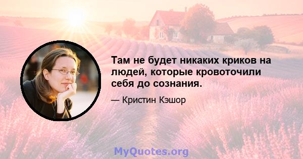 Там не будет никаких криков на людей, которые кровоточили себя до сознания.