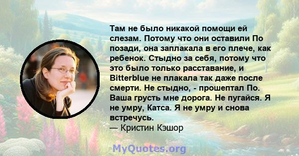 Там не было никакой помощи ей слезам. Потому что они оставили По позади, она заплакала в его плече, как ребенок. Стыдно за себя, потому что это было только расставание, и Bitterblue не плакала так даже после смерти. Не