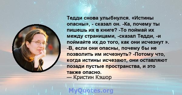 Тедди снова улыбнулся. «Истины опасны», - сказал он. -Ка, почему ты пишешь их в книге? -То поймай их между страницами, -сказал Тедди, -и поймайте их до того, как они исчезнут ». -В, если они опасны, почему бы не