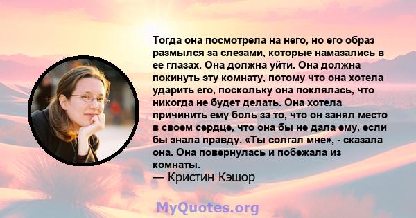 Тогда она посмотрела на него, но его образ размылся за слезами, которые намазались в ее глазах. Она должна уйти. Она должна покинуть эту комнату, потому что она хотела ударить его, поскольку она поклялась, что никогда