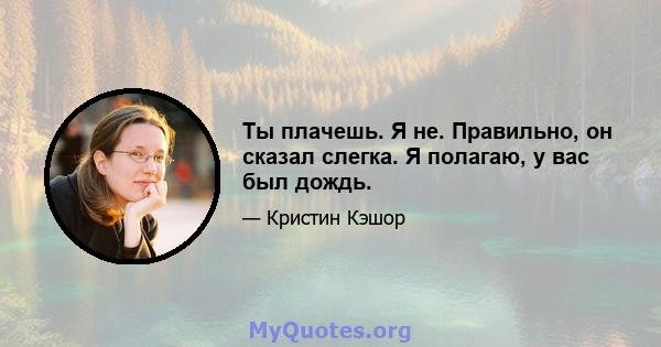 Ты плачешь. Я не. Правильно, он сказал слегка. Я полагаю, у вас был дождь.