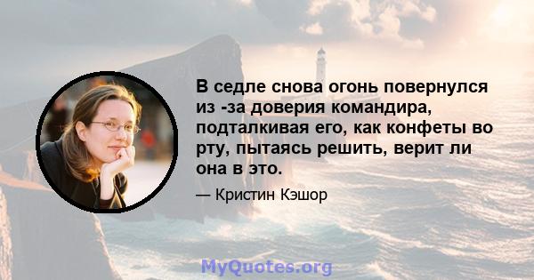 В седле снова огонь повернулся из -за доверия командира, подталкивая его, как конфеты во рту, пытаясь решить, верит ли она в это.