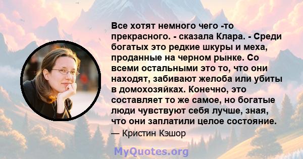 Все хотят немного чего -то прекрасного. - сказала Клара. - Среди богатых это редкие шкуры и меха, проданные на черном рынке. Со всеми остальными это то, что они находят, забивают желоба или убиты в домохозяйках.