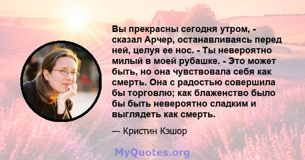 Вы прекрасны сегодня утром, - сказал Арчер, останавливаясь перед ней, целуя ее нос. - Ты невероятно милый в моей рубашке. - Это может быть, но она чувствовала себя как смерть. Она с радостью совершила бы торговлю; как