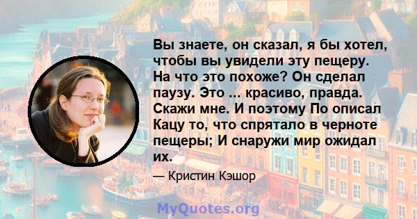 Вы знаете, он сказал, я бы хотел, чтобы вы увидели эту пещеру. На что это похоже? Он сделал паузу. Это ... красиво, правда. Скажи мне. И поэтому По описал Кацу то, что спрятало в черноте пещеры; И снаружи мир ожидал их.