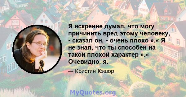 Я искренне думал, что могу причинить вред этому человеку, - сказал он, - очень плохо ».« Я не знал, что ты способен на такой плохой характер ».« Очевидно, я.