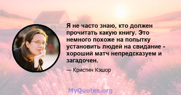 Я не часто знаю, кто должен прочитать какую книгу. Это немного похоже на попытку установить людей на свидание - хороший матч непредсказуем и загадочен.