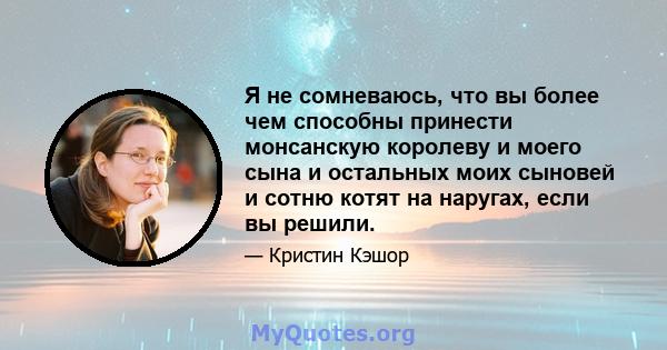 Я не сомневаюсь, что вы более чем способны принести монсанскую королеву и моего сына и остальных моих сыновей и сотню котят на наругах, если вы решили.